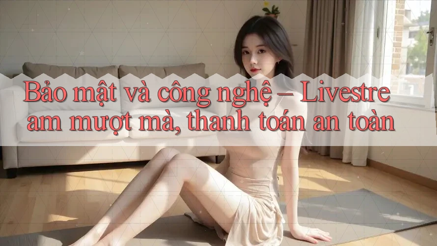 Bảo mật và công nghệ – Livestream mượt mà, thanh toán an toàn