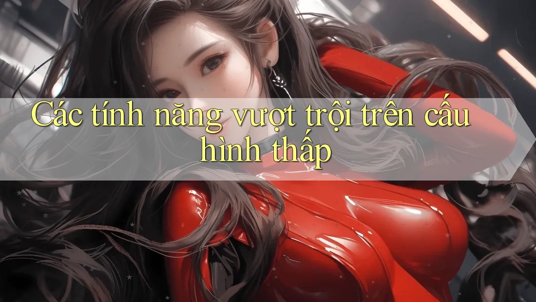 Các tính năng vượt trội trên cấu hình thấp