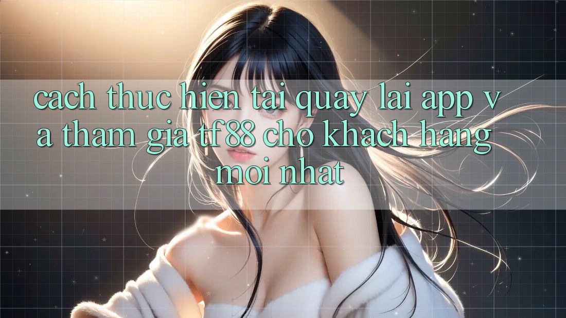 Cách thực hiện Tải quay lại App Và Tham Gia TF88 Cho Khách hàng Mới nhất