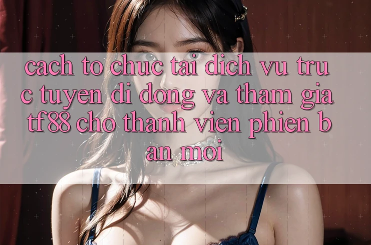 Cách tổ chức Tải Dịch vụ trực tuyến di động Và Tham Gia TF88 Cho Thành Viên Phiên bản mới