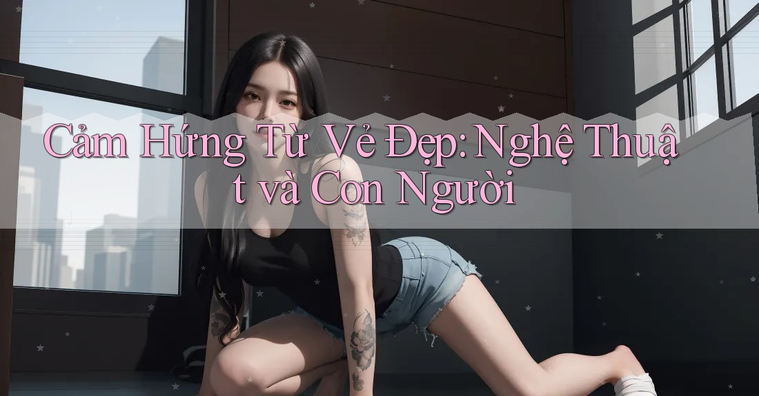 Cảm Hứng Từ Vẻ Đẹp: Nghệ Thuật và Con Người