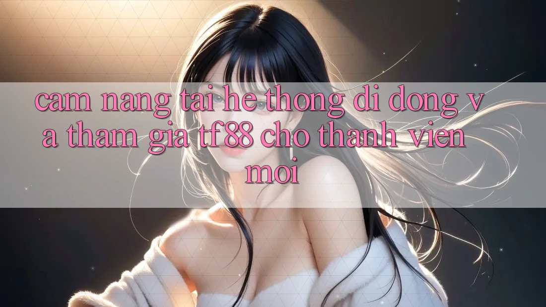 Cẩm nang Tải Hệ thống di động Và Tham Gia TF88 Cho Thành Viên Mới