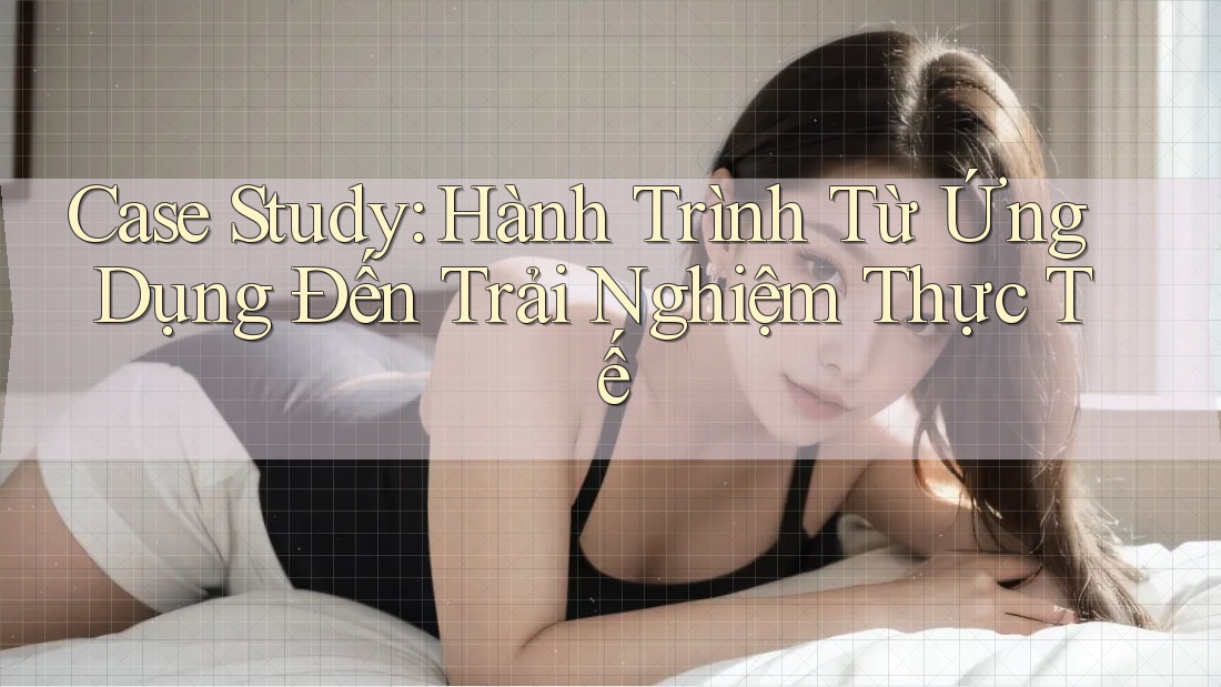 Case Study: Hành Trình Từ Ứng Dụng Đến Trải Nghiệm Thực Tế Case Study: Hành Trình Từ Ứng Dụng Đến Trải Nghiệm Thực Tế