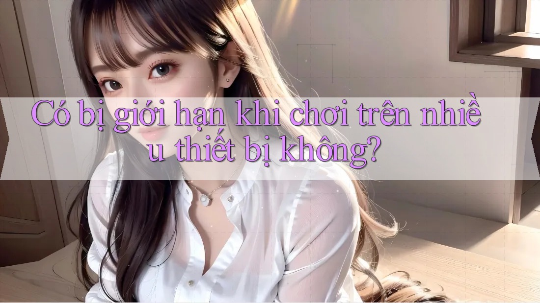 Có bị giới hạn khi chơi trên nhiều thiết bị không?
