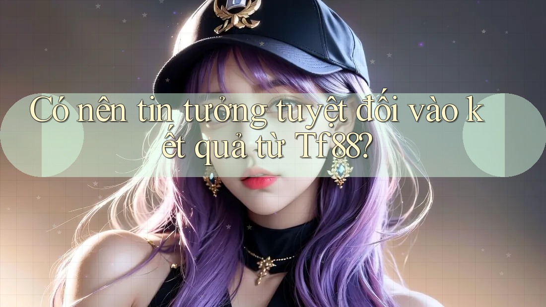 Có nên tin tưởng tuyệt đối vào kết quả từ Tf88?