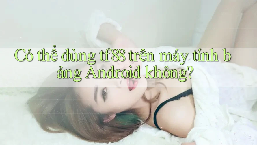 Có thể dùng tf88 trên máy tính bảng Android không?