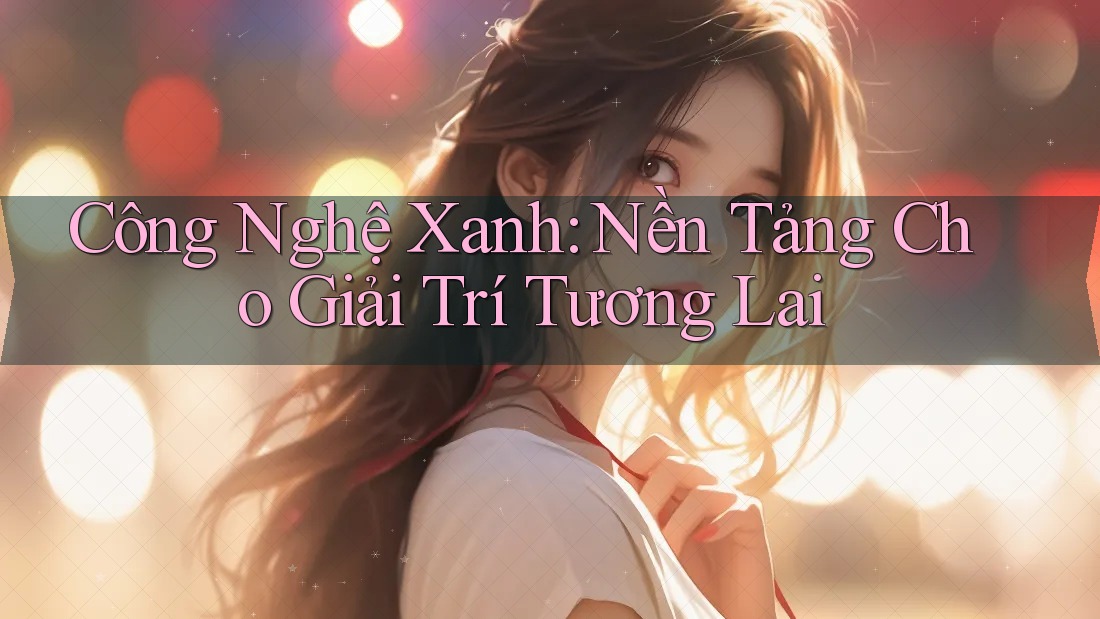 Công Nghệ Xanh: Nền Tảng Cho Giải Trí Tương Lai