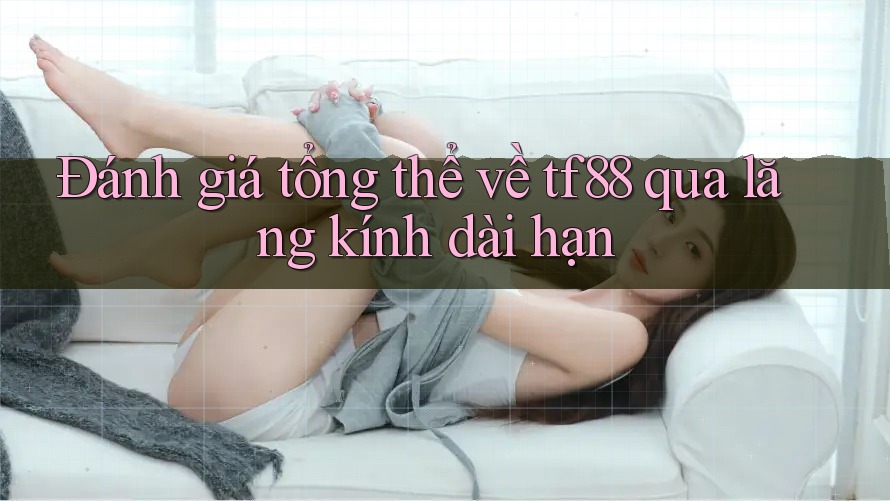 Đánh giá tổng thể về tf88 qua lăng kính dài hạn