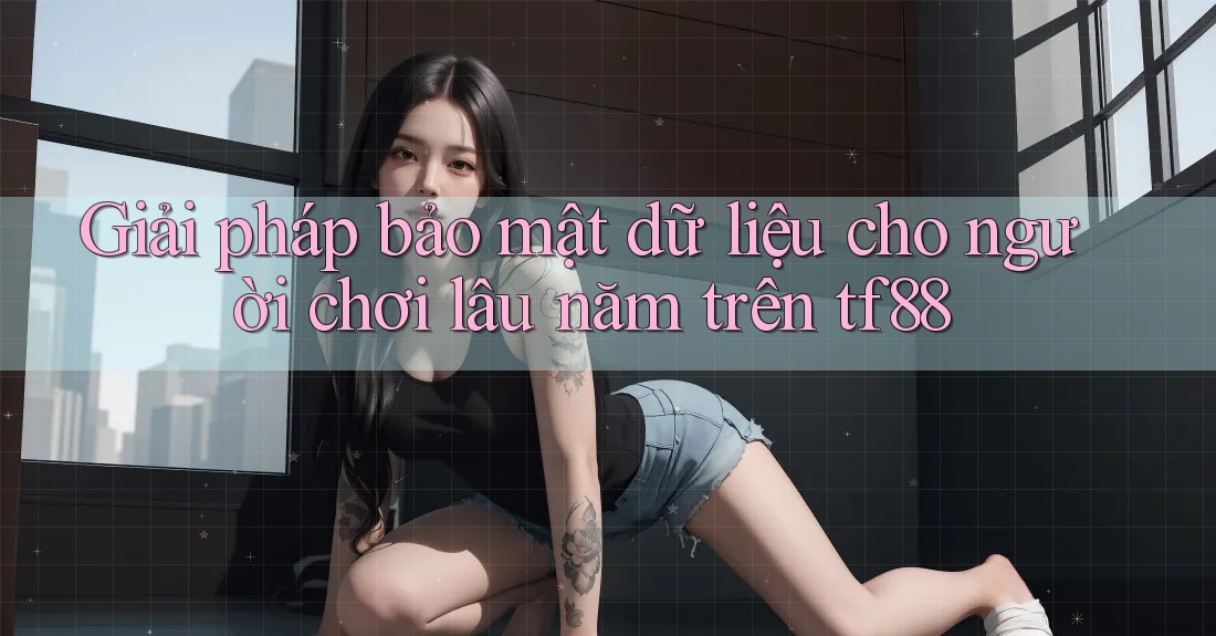 Giải pháp bảo mật dữ liệu cho người chơi lâu năm trên tf88