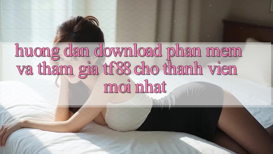 Hướng Dẫn Download Phần mềm Và Tham Gia TF88 Cho Thành Viên Mới nhất