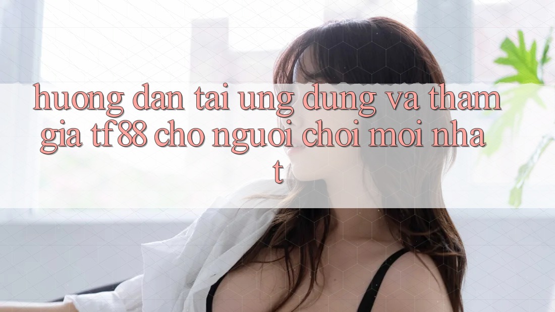 Hướng Dẫn Tải Ứng dụng Và Tham Gia TF88 Cho Người chơi Mới nhất