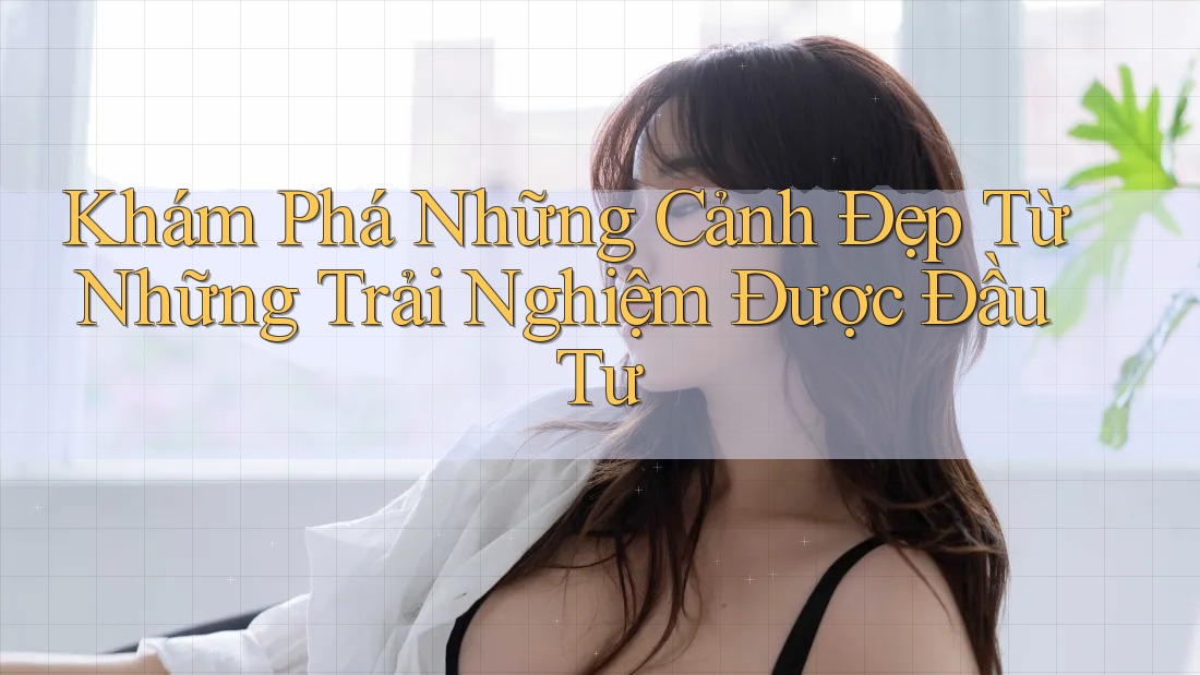 Khám Phá Những Cảnh Đẹp Từ Những Trải Nghiệm Được Đầu Tư