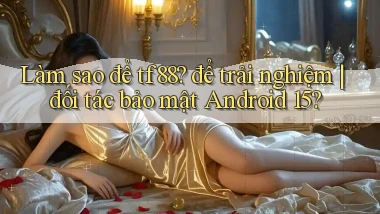 Làm sao để tf88 để trải nghiệm đối tác bảo mật Android 15