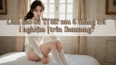 Làm sao để Tf88 sau 6 tháng trải nghiệm trên Samsung