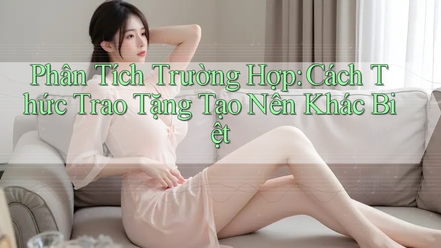 Phân Tích Trường Hợp: Cách Thức Trao Tặng Tạo Nên Khác Biệt