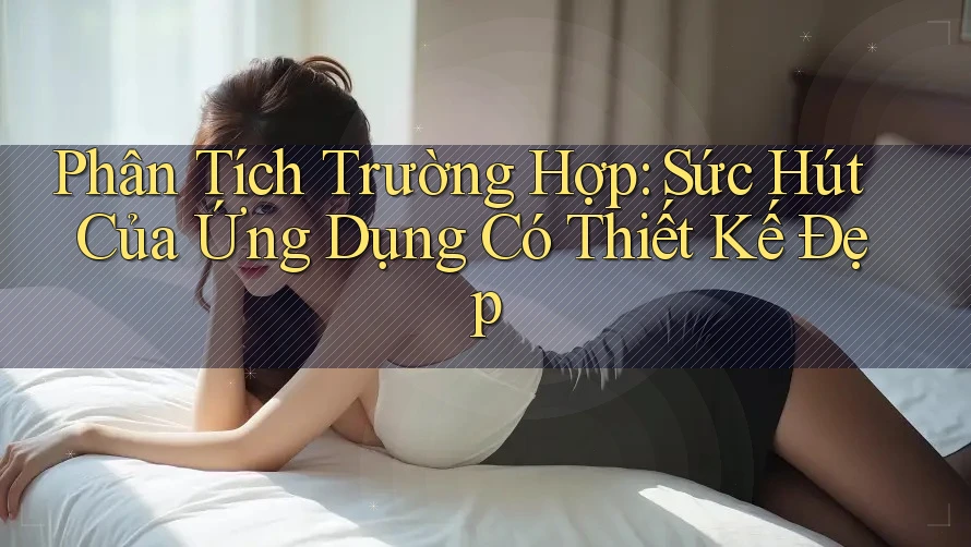 Phân Tích Trường Hợp: Sức Hút Của Ứng Dụng Có Thiết Kế Đẹp