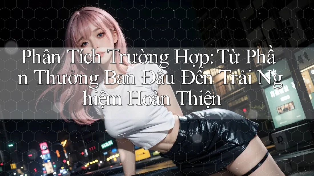 Phân Tích Trường Hợp: Từ Phần Thưởng Ban Đầu Đến Trải Nghiệm Hoàn Thiện
