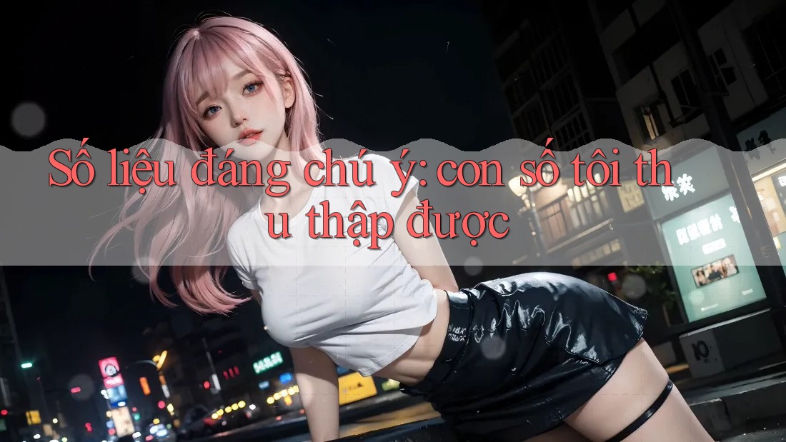 Số liệu đáng chú ý: con số tôi thu thập được