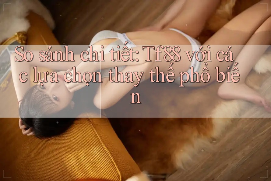 So sánh chi tiết tf88 với các lựa chọn thay thế phổ biến