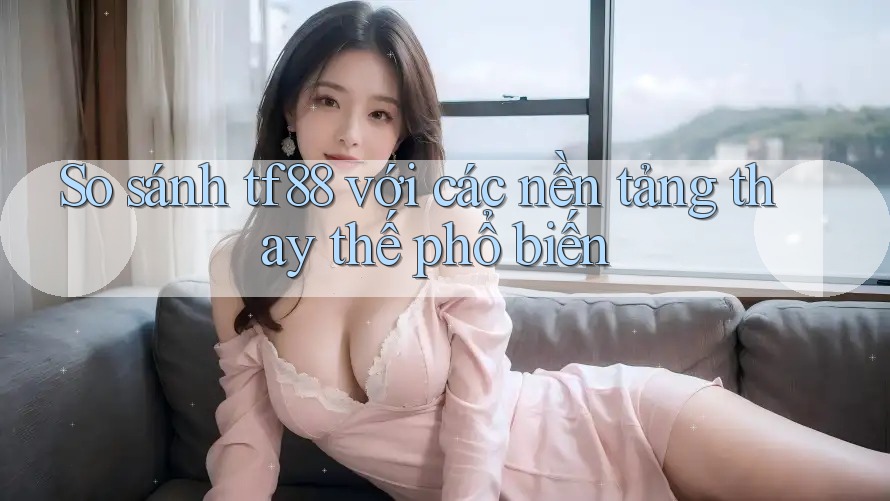 So sánh tf88 với các nền tảng thay thế phổ biến So sánh tf88 với các nền tảng thay thế phổ biến