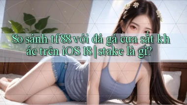 So sánh tf88 với đá gà cựa sắt khác trên iOS 18 stake là gì