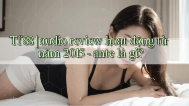 Tf88 audio review hoạt động từ năm 2015   ante là gì