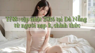 Tf88 cập nhật 2026 tại Đà Nẵng từ người nạp ít, chính thức