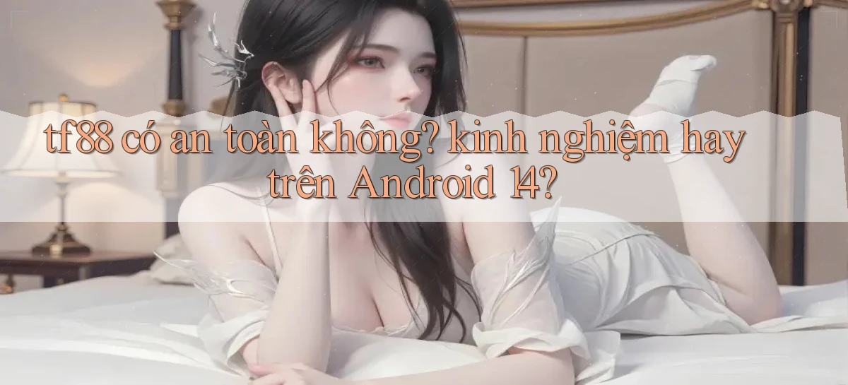 tf88 có an toàn không kinh nghiệm hay trên Android 14