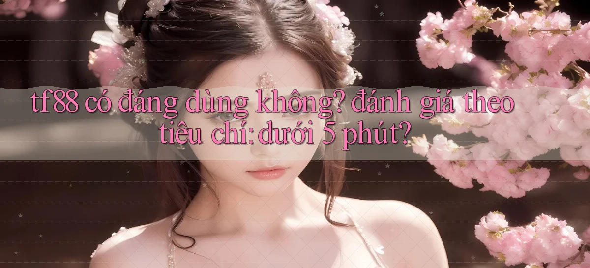 tf88 có đáng dùng không đánh giá theo tiêu chí dưới 5 phút