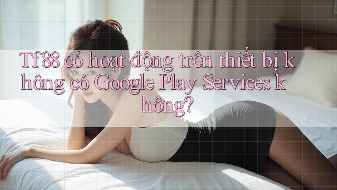 Tf88 có hoạt động trên thiết bị không có Google Play Services không?