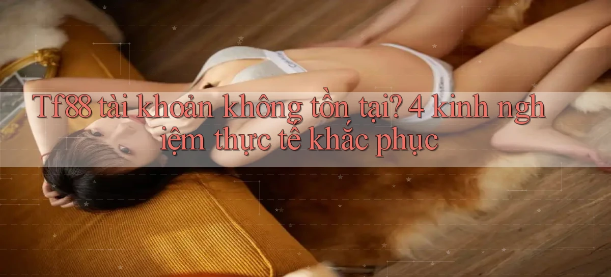 Tf88 tài khoản không tồn tại 4 kinh nghiệm thực tế khắc phục
