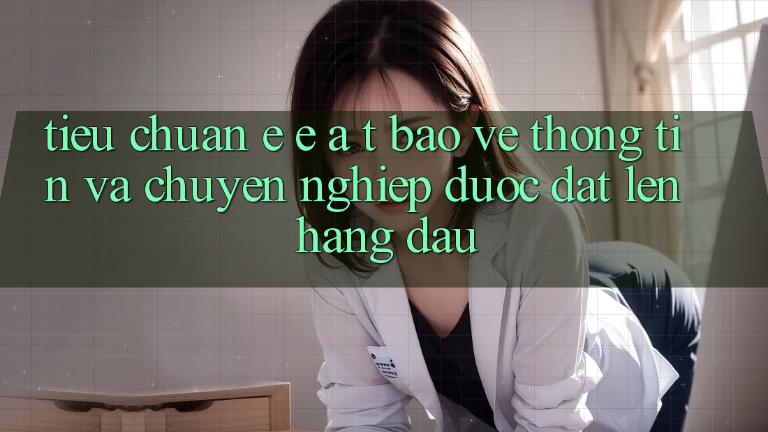 Tiêu Chuẩn E-E-A-T: Bảo vệ thông tin Và Chuyên nghiệp Được Đặt Lên Hàng Đầu