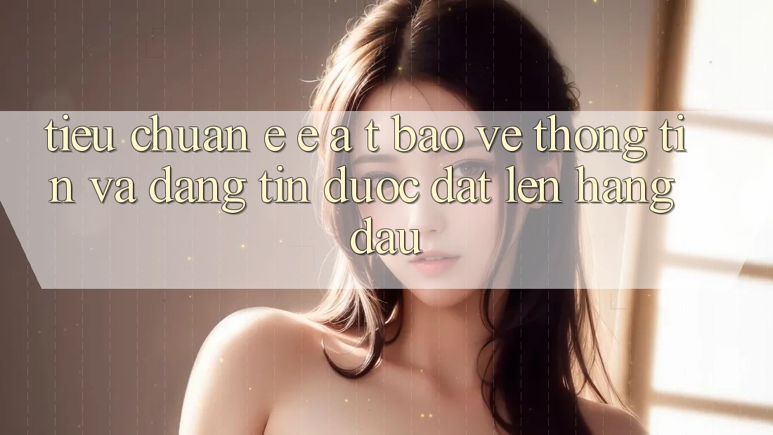 Tiêu Chuẩn E-E-A-T: Bảo vệ thông tin Và Đáng tin Được Đặt Lên Hàng Đầu