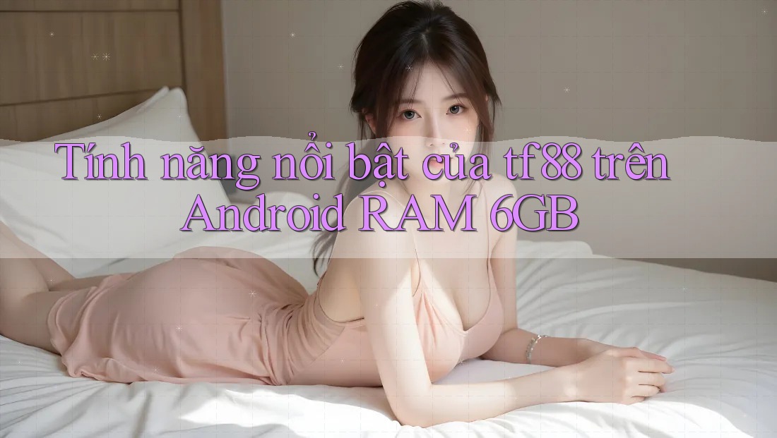 Tính năng nổi bật của tf88 trên Android RAM 6GB Tính năng nổi bật của tf88 trên Android RAM 6GB