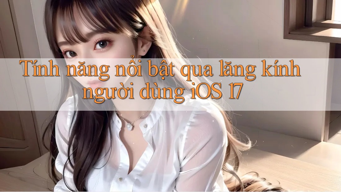 Tính năng nổi bật qua lăng kính người dùng iOS 17