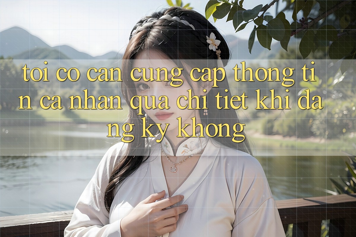 Tôi có cần cung cấp thông tin cá nhân quá chi tiết khi đăng ký không? Tôi có cần cung cấp thông tin cá nhân quá chi tiết khi đăng ký không?