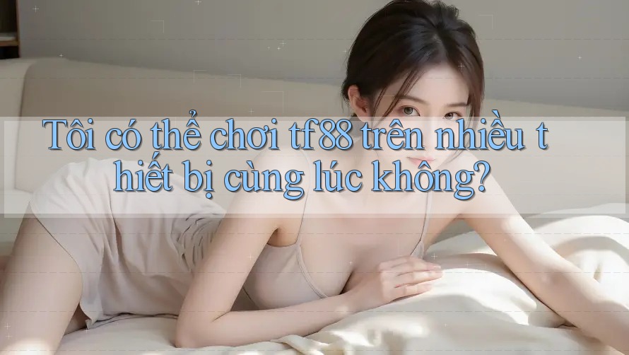 Tôi có thể chơi tf88 trên nhiều thiết bị cùng lúc không?
