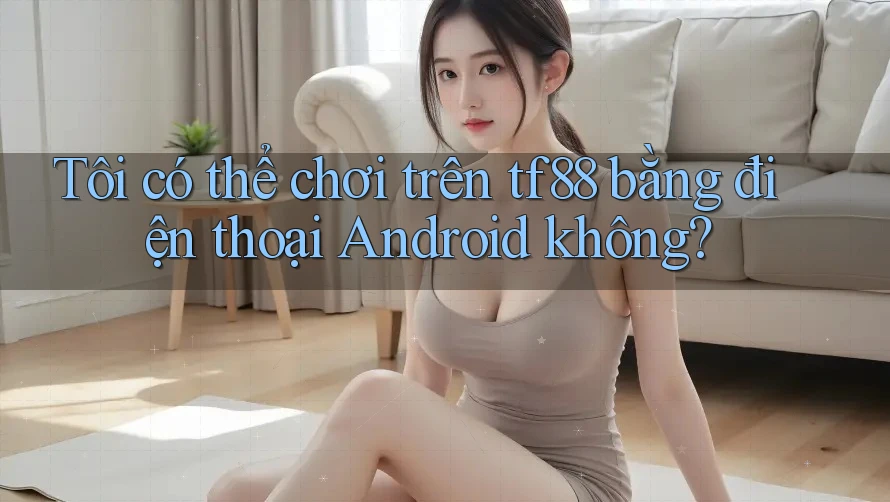 Tôi có thể chơi trên tf88 bằng điện thoại Android không?