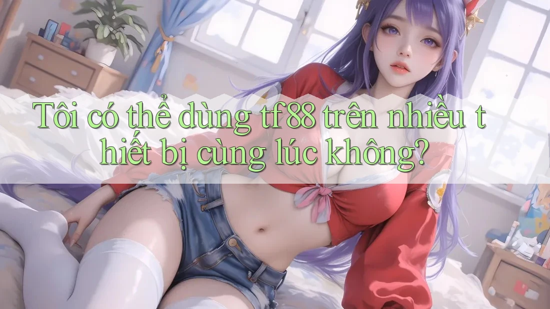 Tôi có thể dùng tf88 trên nhiều thiết bị cùng lúc không?