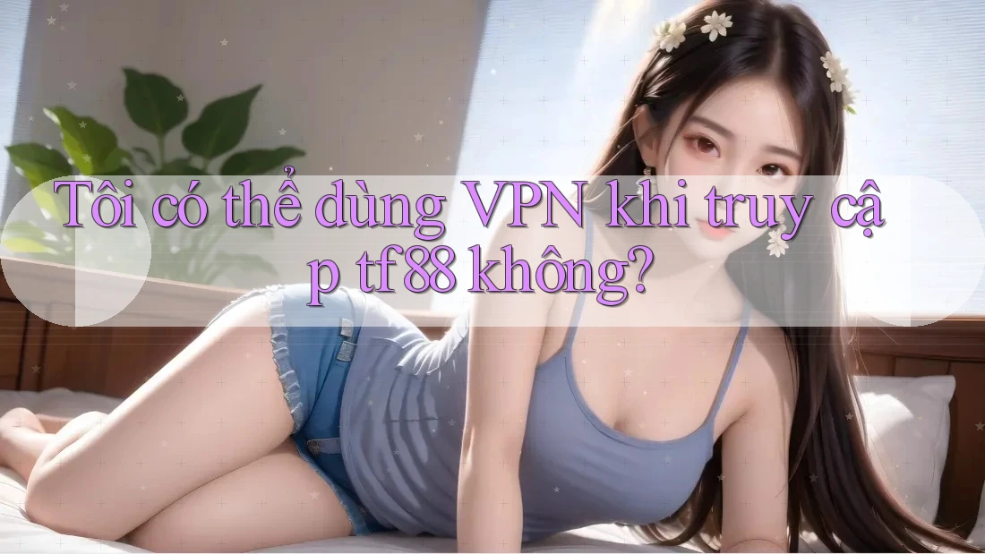Tôi có thể dùng VPN khi truy cập tf88 không?