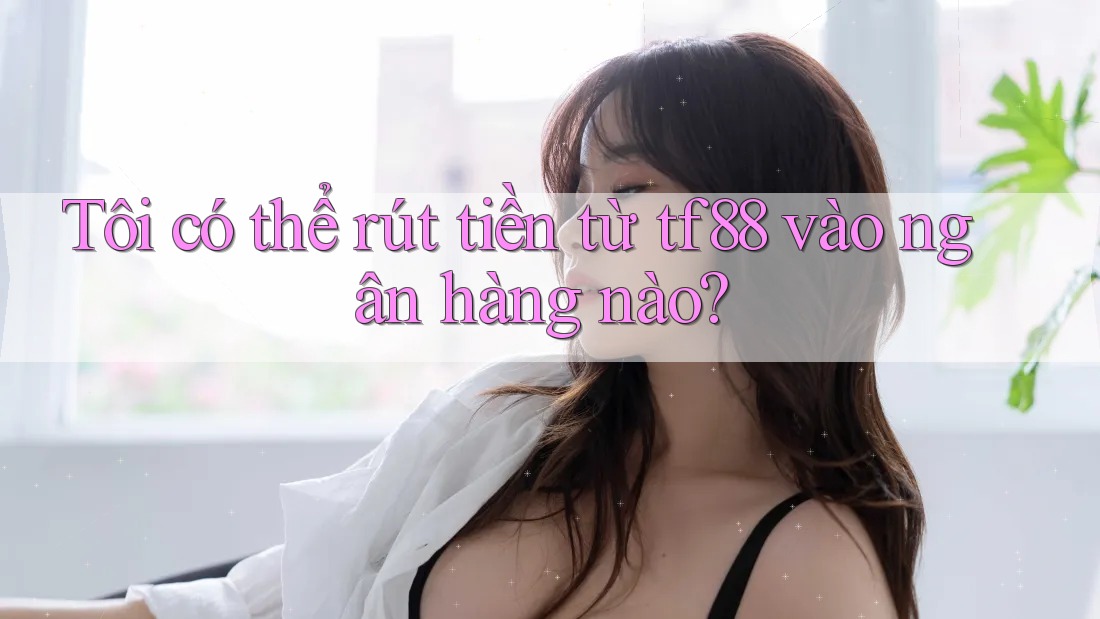 Tôi có thể rút tiền từ tf88 vào ngân hàng nào?