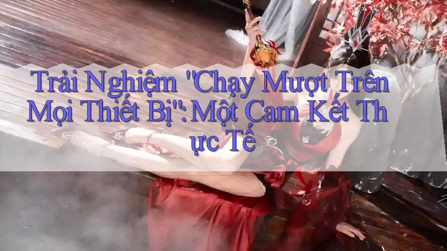 Trải Nghiệm “Chạy Mượt Trên Mọi Thiết Bị”: Một Cam Kết Thực Tế