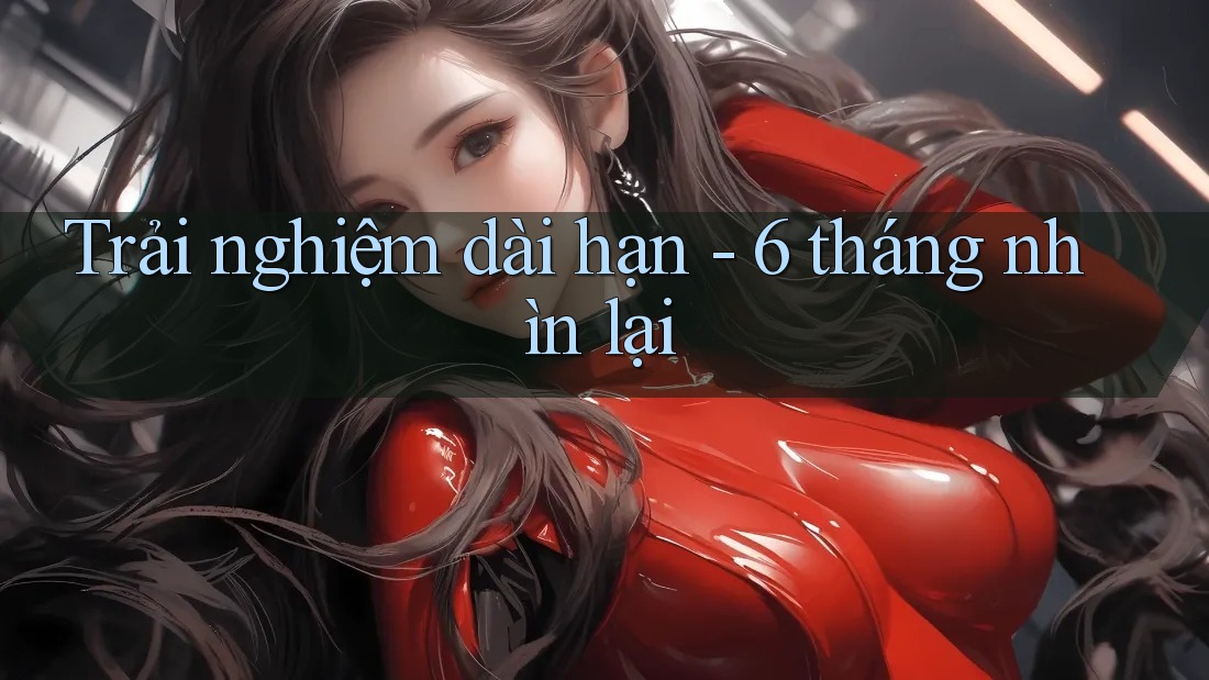 Trải nghiệm dài hạn: 6 tháng nhìn lại