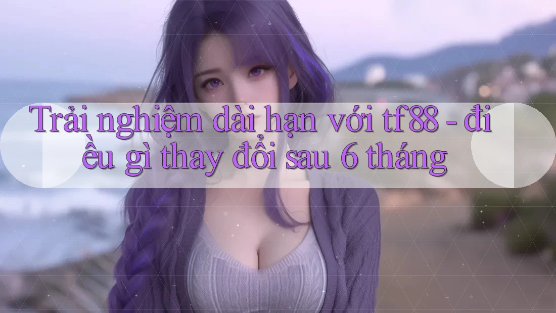 Trải nghiệm dài hạn với tf88 - điều gì thay đổi sau 6 tháng