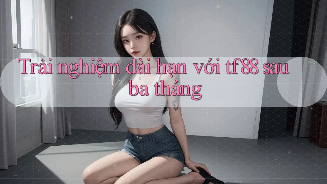 Trải nghiệm dài hạn với tf88 sau ba tháng