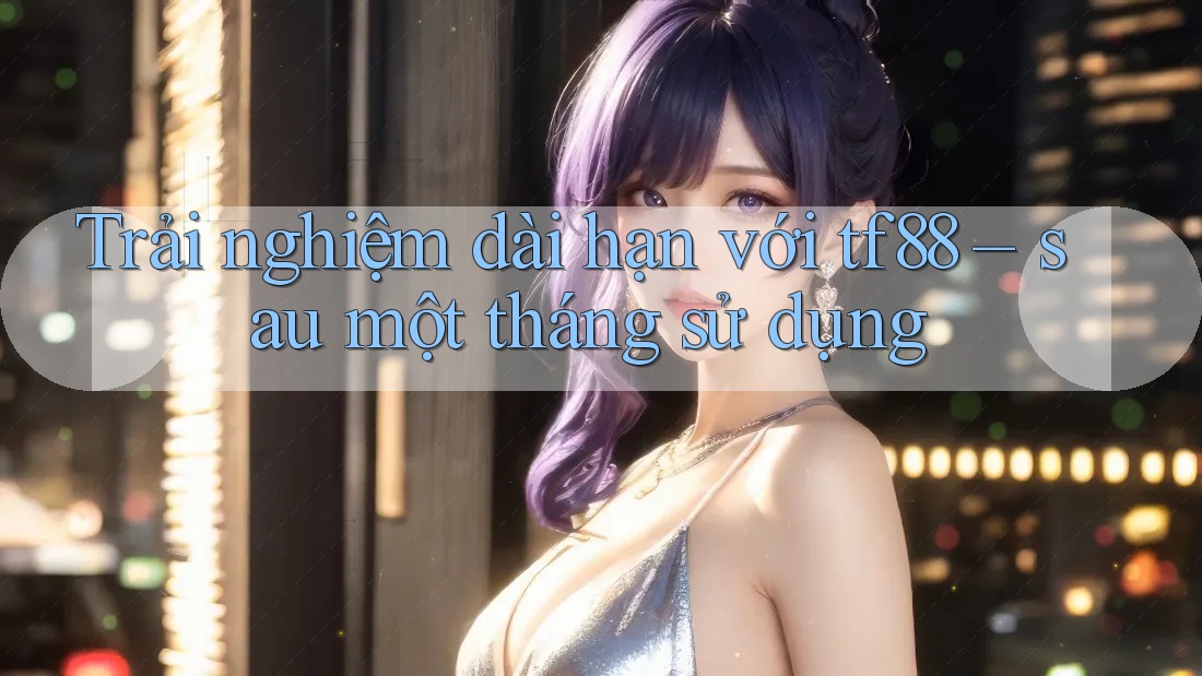 Trải nghiệm dài hạn với tf88 – sau một tháng sử dụng