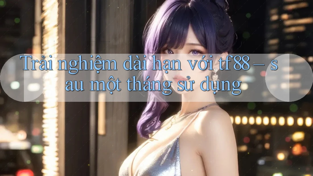 Trải nghiệm dài hạn với tf88 – sau một tháng sử dụng