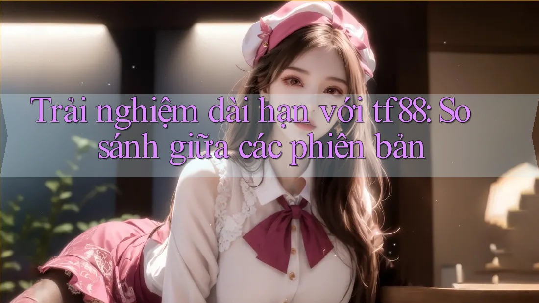 Trải nghiệm dài hạn với tf88: So sánh giữa các phiên bản Trải nghiệm dài hạn với tf88: So sánh giữa các phiên bản