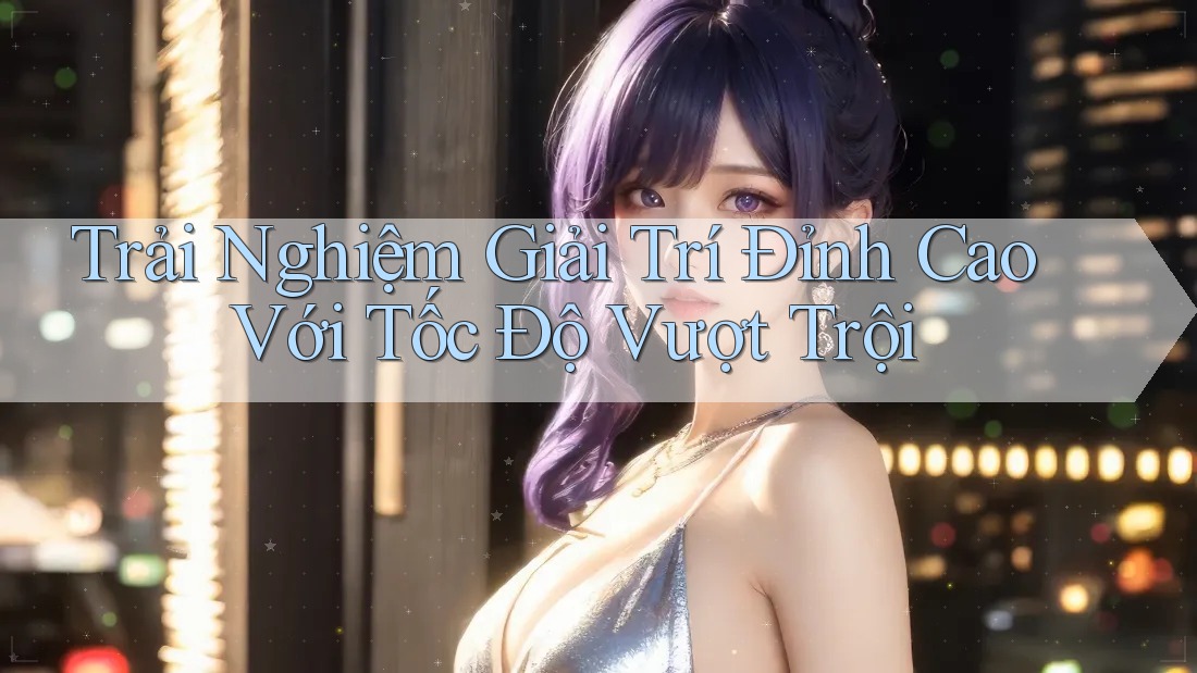 Trải Nghiệm Giải Trí Đỉnh Cao Với Tốc Độ Vượt Trội
