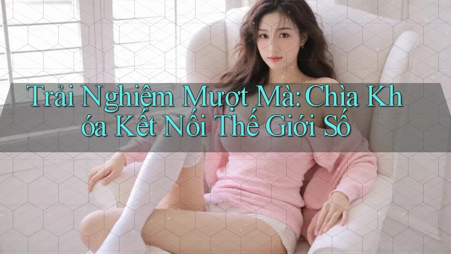 Trải Nghiệm Mượt Mà: Chìa Khóa Kết Nối Thế Giới Số